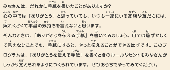 みなさんは、だれかに手紙を書いたことがありますか？心の中では「ありがとう」と思っていても、いつも一緒にいる家族や友だちには、照れくさくて本当の気持ちを言えないと思います。そんなときは、「ありがとうを伝える手紙」を書いてみましょう。口では恥ずかしくて言えないことでも、手紙にすると、きっと伝えることができるはずです。このプログラムは、「ありがとうを伝える手紙」を書くときのルールやヒントをみなさんがしっかり覚えられるようにつくられています。ぜひおうちでやってみてください。