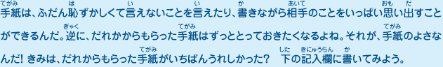 手紙は、ふだん恥ずかしくて言えないことを言えたり、書きながら相手のことをいっぱい思い出すことができるんだ。逆に、だれかからもらった手紙はずっととっておきたくなるよね。それが、手紙のよさなんだ！ きみは、だれからもらった手紙がいちばんうれしかった？　下の記入欄に書いてみよう。