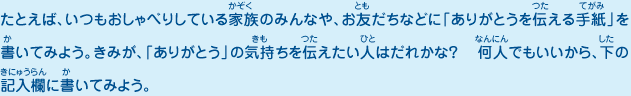 たとえば、いつもおしゃべりしている家族のみんなや、お友だちなどに「ありがとうを伝える手紙」を書いてみよう。きみが、「ありがとう」の気持ちを伝えたい人はだれかな？  何人でもいいから、下の記入欄に書いてみよう。