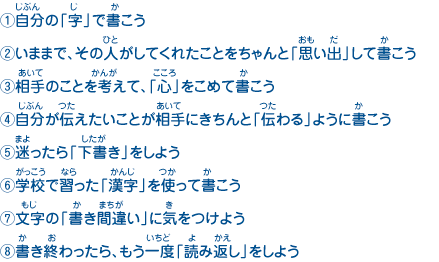 （1）自分の「字」で書こう
							（2）いままで、その人がしてくれたことをちゃんと「思い出」して書こう
							（3）相手のことを考えて、「心」をこめて書こう
							（4）自分が伝えたいことが相手にきちんと「伝わる」ように書こう
							（5）迷ったら「下書き」をしよう
							（6）学校で習った「漢字」を使って書こう
							（7）文字の「書き間違い」に気をつけよう
							（8）書き終わったら、もう一度「読み返し」をしよう