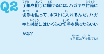 Q2　手紙を相手に届けるには、ハガキや封筒に切手を貼って、ポストに入れるんだ。ハガキと封筒にはいくらの切手を貼ったらいいかな？