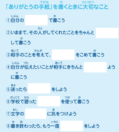 「ありがとうの手紙」を書くときに大切なこと
							（1）自分の「　　」で書こう
							（2）いままで、その人がしてくれたことをちゃんと「　　」して書こう
							（3）相手のことを考えて、「　　」をこめて書こう
							（4）自分が伝えたいことが相手にきちんと「　　」ように書こう
							（5）迷ったら「　　」をしよう
							（6）学校で習った「　　」を使って書こう
							（7）文字の「　　」に気をつけよう
							（8）書き終わったら、もう一度「　　」をしよう