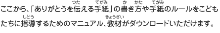 ここから、「ありがとうを伝える手紙」の書き方や手紙のルールをこどもたちに指導するためのマニュアル、教材がダウンロードいただけます。