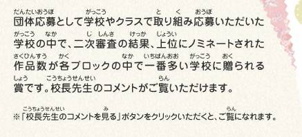 団体応募として学校やクラスで取り組み応募いただいた学校の中で、二次審査の結果、上位にノミネートされた作品数が各ブロックの中で一番多い学校に贈られる賞です。校長先生のコメントがご覧いただけます。　※「校長先生のコメントを見る」ボタンをクリックいただくと、ご覧になれます。