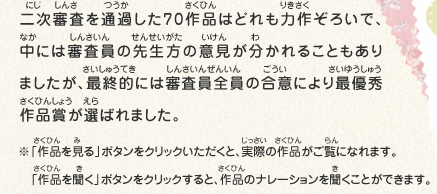 二次審査を通過した70作品はどれも力作ぞろいで、中には審査員の先生方の意見が分かれることもありましたが、最終的には審査員全員の合意により最優秀作品賞が選ばれました。　※「作品を見る」ボタンをクリックいただくと、実際の作品がご覧になれます。　※「作品を聞く」ボタンをクリックすると、作品のナレーションを聞くことができます。