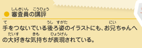 ●審査員の講評／手をつないでいる後ろ姿のイラストにも、お兄ちゃんへの大好きな気持ちが表現されている。