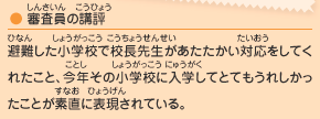 ●審査員の講評／避難した小学校で校長先生があたたかい対応をしてくれたこと、今年その小学校に入学してとてもうれしかったことが素直に表現されている。