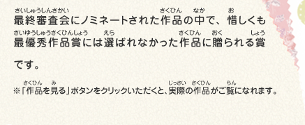 最終審査会にノミネートされた作品の中で、惜しくも最優秀作品賞には選ばれなかった作品に贈られる賞です。　※「作品を見る」ボタンをクリックいただくと、実際の作品がご覧になれます。