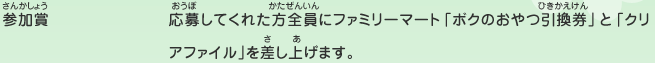 参加賞／応募してくれた方全員にファミリーマート「ボクのおやつ引換券」と「クリアファイル」を差し上げます。