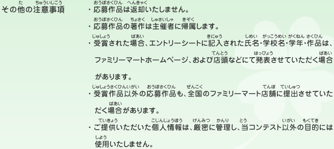 その他の注意事項／・応募作品は返却いたしません。
								・応募作品の著作は主催者に帰属します。
								・受賞された場合、エントリーシートに記入された氏名・学校名・学年・作品は、ファミリーマートホームページ、および店頭などにて発表させていただく場合があります。
								・受賞作品以外の応募作品も、全国のファミリーマート店舗に提出させていただく場合があります。
								・ご提供いただいた個人情報は、厳密に管理し、当コンテスト以外の目的には使用いたしません。