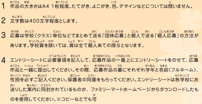 1.作品の大きさはＡ４ １枚程度。たてがき、よこがき、色、デザインなどについては問いません。
								2.文字数は４００文字程度とします。
								3.応募は学校（クラス）単位などでまとめて送る「団体応募」と個人で送る「個人応募」の方法があります。学校賞を除いては、賞は全て個人あての授与となります。
								4.エントリーシートに必要事項を記入して、応募作品の一番上にエントリーシートをのせて、応募作品と一緒に提出してください。その際、応募作品の裏にそれぞれ学年と名前（フルネーム）、性別を必ずご記入ください。保護者の同意をもらってください。エントリーシートは各学校にお送りした案内に同封されているものか、ファミリーマートホームページからダウンロードしたものを使用してください。※コピーなどでも可