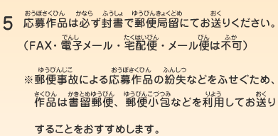 5.応募作品は必ず封書で郵便局留にてお送りください。（ＦＡＸ・電子メール・宅配便・メール便は不可）※郵便事故による応募作品の紛失などをふせぐため、作品は書留郵便、郵便小包などを利用してお送りすることをおすすめします。