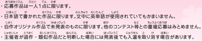 ・応募作品は一人１点に限ります。
								・日本語で書かれた作品に限ります。文中に英単語が使用されていてもかまいません。
								・自作オリジナル作品で未発表のものに限ります。他のコンテスト等との重複応募はみとめません。
								・主催者が盗作・類似作品だと判断した場合には発表後でも入選を取り消す場合があります。