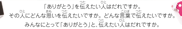 「ありがとう」を伝えたい人はだれですか。その人にどんな思いを伝えたいですか。 どんな言葉で伝えたいですか。みんなにとって「ありがとう」と、伝えたい人はだれですか。