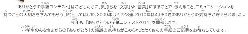 「ありがとうの手紙コンテスト」はこどもたちに、気持ちを「文字」や「言葉」にすることで、伝えること、コミュニケーションを持つことの大切さを学んでもらう目的としてはじめ、2009年は2,228通、2010年は4,080通のありがとうの気持ちが寄せられました。今年も、「ありがとうの手紙コンテスト2011」を開催します。小学生のみなさまからの「ありがとう」の感謝の気持ちがこめられたたくさんの手紙のご応募をお待ちしています。