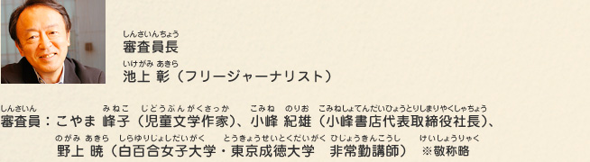 審査員長：池上 彰（フリージャーナリスト）、審査員：こやま 峰子（児童文学作家）、小峰 紀雄（小峰書店代表取締役社長）、野上 暁（白百合女子大学・東京成徳大学　非常勤講師）　※敬称略