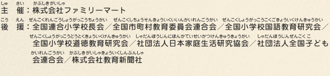 主催：株式会社ファミリーマート
								後援：全国連合小学校長会／全国市町村教育委員会連合会／全国小学校国語教育研究会／全国小学校道徳教育研究会／社団法人日本家庭生活研究協会／社団法人全国子ども会連合会／株式会社教育新聞社