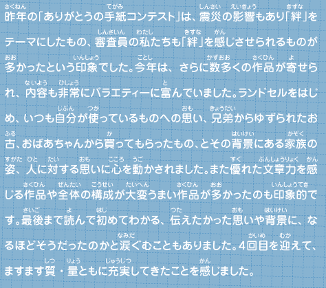 昨年の「ありがとうの手紙コンテスト」は、震災の影響もあり「絆」をテーマにしたもの、審査員の私たちも「絆」を感じさせられるものが多かったという印象でした。今年は、さらに数多くの作品が寄せられ、内容も非常にバラエティーに富んでいました。ランドセルをはじめ、いつも自分が使っているものへの思い、兄弟からゆずられたお古、おばあちゃんから買ってもらったもの、とその背景にある家族の姿、人に対する思いに心を動かされました。また優れた文章力を感じる作品や全体の構成が大変うまい作品が多かったのも印象的です。最後まで読んで初めてわかる、伝えたかった思いや背景に、なるほどそうだったのかと涙ぐむこともありました。４回目を迎えて、ますます質・量ともに充実してきたことを感じました。