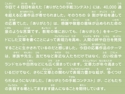 今回で4回目を迎えた「ありがとうの手紙コンテスト」には、40,000通を超える応募作品が寄せられました。そのうちの9割が学校を通しての応募でした。「ありがとう」は、感謝や敬意の意味が込められた命の泉のような言葉です。教育の場においても、「ありがとう」をキーワードにした文章を書くことによって表現力を高め、人間の絆や自分を発見することに生かされているのだと感じました。今回の応募作品のテーマは、家族や先生、友だちなど身近な人たちだけではなく、古い校舎やランドセルや自然などにも広く深まっています。文章力が年々高まっているだけでなく、さらに文章との関わりで表現力豊かな絵が、多くつけられるようになりました。「ありがとうの手紙コンテスト」が、こどもたちの表現する場としてますます盛んになることを期待しています。