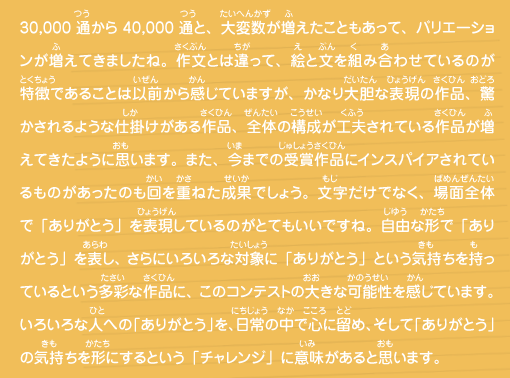 30,000通から40,000通と、大変数が増えたこともあって、バリエーションが増えてきましたね。作文とは違って、絵と文を組み合わせているのが特徴であることは以前から感じていますが、かなり大胆な表現の作品、驚かされるような仕掛けがある作品、全体の構成が工夫されている作品が増えてきたように思います。また、今までの受賞作品にインスパイアされているものがあったのも回を重ねた成果でしょう。文字だけでなく、場面全体で「ありがとう」を表現しているのがとてもいいですね。自由な形で「ありがとう」を表し、さらにいろいろな対象に「ありがとう」という気持ちを持っているという多彩な作品に、このコンテストの大きな可能性を感じています。いろいろな人への「ありがとう」を、日常の中で心に留め、そして「ありがとう」の気持ちを形にするという「チャレンジ」に意味があると思います。