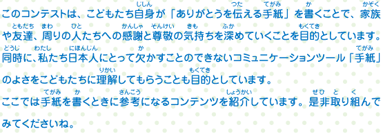 このコンテストは、こどもたち自身が「ありがとうを伝える手紙」を書くことで、家族や友達、周りの人たちへの感謝と尊敬の気持ちを深めていくことを目的としています。同時に、私たち日本人にとって欠かすことのできないコミュニケーションツール「手紙」のよさをこどもたちに理解してもらうことも目的としています。ここでは手紙を書くときに参考になるコンテンツを紹介しています。是非取り組んでみてくださいね。