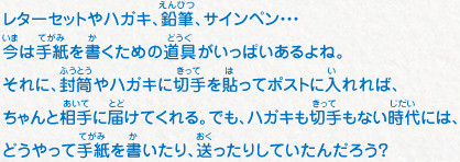 レターセットやハガキ、鉛筆、サインペン・・・今は手紙を書くための道具がいっぱいあるよね。それに、封筒やハガキに切手を貼ってポストに入れれば、ちゃんと相手に届けてくれる。でも、ハガキも切手もない時代には、どうやって手紙を書いたり、送ったりしていたんだろう？