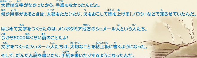 大昔は文字がなかったから、手紙もなかったんだよ。何か用事があるときは、太鼓をたたいたり、火をおこして煙を上げる「ノロシ」などで知らせていたんだ。はじめて文字をつくったのは、メソポタミア地方のシュメール人という人たち。今から5000年くらい前のことだよ！文字をつくったシュメール人たちは、大切なことを粘土板に書くようになった。そして、だんだん詩を書いたり、手紙を書いたりするようになったんだ。