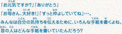 「お元気ですか？」「ありがとう」「お母さん、大好き！」「ずっと仲よしでいてね」・・・。みんなは自分の気持ちを伝えるために、いろんな手紙を書くよね。昔の人はどんな手紙を書いていたんだろう？