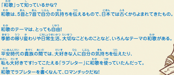 「和歌」って知っているかな？和歌は、5音と7音で自分の気持ちを伝えるもので、日本では古くからよまれてきたもの。和歌のテーマは、とっても自由！季節の移り変わりや日常生活、大切なこどものことなど、いろんなテーマの和歌がある。平安時代の貴族の間では、大好きな人に自分の気持ちを伝えたり、私も大好きです！ってこたえる「ラブレター」に和歌を使っていたんだって。和歌でラブレターを書くなんて、ロマンチックだね！