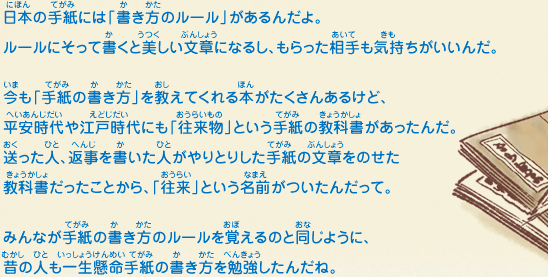 日本の手紙には「書き方のルール」があるんだよ。ルールにそって書くと美しい文章になるし、もらった相手も気持ちがいいんだ。今も「手紙の書き方」を教えてくれる本がたくさんあるけど、平安時代や江戸時代にも「往来物」という手紙の教科書があったんだ。送った人、返事を書いた人がやりとりした手紙の文章をのせた教科書だったことから、「往来」という名前がついたんだって。みんなが手紙の書き方のルールを覚えるのと同じように、昔の人も一生懸命手紙の書き方を勉強したんだね。