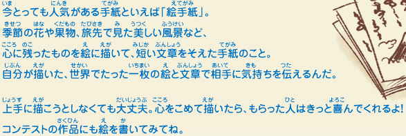 今とっても人気がある手紙といえば「絵手紙」。季節の花や果物、旅先で見た美しい風景など、心に残ったものを絵に描いて、短い文章をそえた手紙のこと。自分が描いた、世界でたった一枚の絵と文章で相手に気持ちを伝えるんだ。上手に描こうとしなくても大丈夫。心をこめて描いたら、もらった人はきっと喜んでくれるよ！コンテストの作品にも絵を書いてみてね。