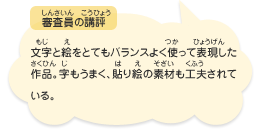 ●審査員の講評　文字と絵をとてもバランスよく使って表現した作品。字もうまく、貼り絵の素材も工夫されている。