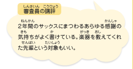 ●審査員の講評　２年間のサックスにまつわるあらゆる感謝の気持ちがよく書けている。楽器を教えてくれた先輩という対象もいい。