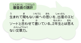 ●審査員の講評　生まれて間もない妹への思いを、出産のエピソードと合わせて書いている。2年生とは思えない文章力。