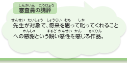 ●審査員の講評　先生が対象で、将来を思って叱ってくれることへの感謝という鋭い感性を感じる作品。