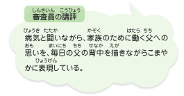 ●審査員の講評　病気と闘いながら、家族のために働く父への思いを、毎日の父の背中を描きながらこまやかに表現している。