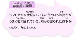 ●審査員の講評　ランドセルを大切にしていこうという気持ちがうまく表現されている。姉から譲られたお下がりだというのもいい。