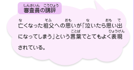 ●審査員の講評　亡くなった祖父への思いが「泣いたら思い出になってしまう」という言葉でとてもよく表現されている。