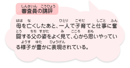 ●審査員の講評　母を亡くしたあと、一人で子育てと仕事に奮闘する父の姿をよく見て、心から思いやっている様子が豊かに表現されている。