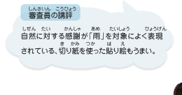 ●審査員の講評　自然に対する感謝が「雨」を対象によく表現されている、切り紙を使った貼り絵もうまい。