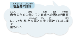 ●審査員の講評　自分のために働いている姉への思いが素直に、しっかりした文章と文字で書けている。構図もいい。