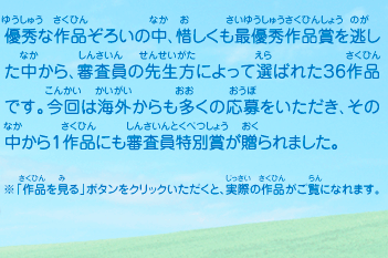 優秀な作品ぞろいの中、惜しくも最優秀作品賞を逃した中から、審査員の先生方によって選ばれた３６作品です。今回は海外からも多くの応募をいただき、その中から１作品にも審査員特別賞が贈られました。　※「作品を見る」ボタンをクリックいただくと、実際の作品がご覧になれます。