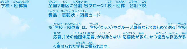 学校・団体賞／全国７地区に分割 各ブロック１校・団体　合計７校、賞品：表彰状・図書カード　※「学校・団体賞」は、学校（クラス）やグループ単位などでまとめて送る「学校応募」「その他団体応募」が対象となり、応募数が多く、かつ優秀な作品が多く寄せられた学校に贈られます。