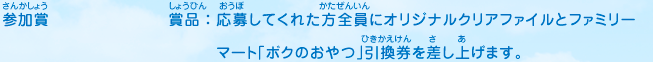 参加賞／賞品：応募してくれた方全員にオリジナルクリアファイルとファミリーマート「ボクのおやつ」引換券を差し上げます。