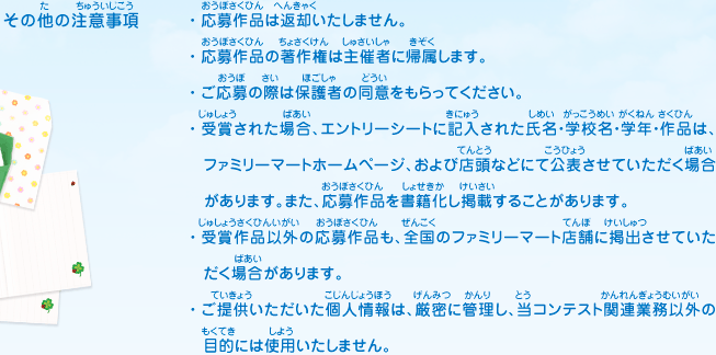 その他の注意事項／・応募作品は返却いたしません。
							・応募作品の著作権は主催者に帰属します。
							・ご応募の際は保護者の同意をもらってください。
							・受賞された場合、エントリーシートに記入された氏名・学校名・学年・作品は、ファミリーマートホームページ、および店頭などにて公表させていただく場合があります。また、応募作品を書籍化し掲載することがあります。
							・受賞作品以外の応募作品も、全国のファミリーマート店舗に掲出させていただく場合があります。
							・ご提供いただいた個人情報は、厳密に管理し、当コンテスト関連業務以外の目的には使用いたしません。