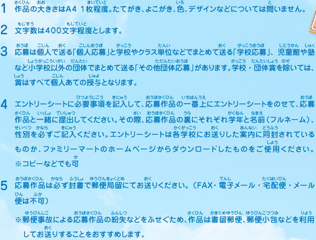 1.作品の大きさはA4 1枚程度。たてがき、よこがき、色、デザインなどについては問いません。
							2.文字数は４００文字程度とします。
							3.応募は個人で送る「個人応募」と学校やクラス単位などでまとめて送る「学校応募」、児童館や塾など小学校以外の団体でまとめて送る「その他団体応募」があります。学校・団体賞を除いては、賞はすべて個人あての授与となります。
							4.エントリーシートに必要事項を記入して、応募作品の一番上にエントリーシートをのせて、応募作品と一緒に提出してください。その際、応募作品の裏にそれぞれ学年と名前（フルネーム）、性別を必ずご記入ください。エントリーシートは各学校にお送りした案内に同封されているものか、ファミリーマートのホームページからダウンロードしたものをご使用ください。※コピーなどでも可　
							5.応募作品は必ず封書で郵便局留にてお送りください。（FAX・電子メール・宅配便・メール便は不可）
							※郵便事故による応募作品の紛失などをふせぐため、作品は書留郵便、郵便小包などを利用してお送りすることをおすすめします。