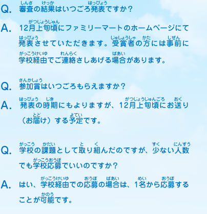 Q：審査の結果はいつごろ発表ですか？
							A：12月上旬頃にファミリーマートのホームページにて発表させていただきます。受賞者の方には事前に学校経由でご連絡さしあげる場合があります。
							Q：参加賞はいつごろもらえますか？
							A：発表の時期にもよりますが、12月上旬頃にお送り（お届け）する予定です。
							Q：学校の課題として取り組んだのですが、少ない人数でも学校応募でいいのですか？
							A：はい、学校経由での応募の場合は、1名から応募することが可能です。