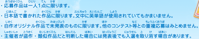 ・応募作品は一人１点に限ります。
							・日本語で書かれた作品に限ります。文中に英単語が使用されていてもかまいません。
							・自作オリジナル作品で未発表のものに限ります。他のコンテスト等との重複応募はみとめません。
							・主催者が盗作・類似作品だと判断した場合には発表後でも入選を取り消す場合があります。