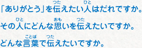 「ありがとう」を伝えたい人はだれですか。その人にどんな思いを伝えたいですか。 どんな言葉で伝えたいですか。