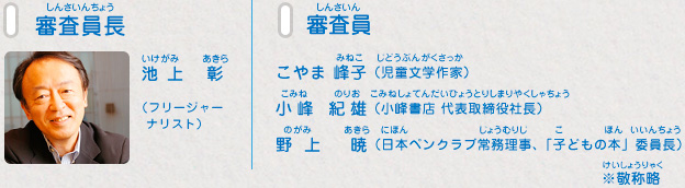 審査員長：池上 彰（フリージャーナリスト）、審査員：こやま 峰子（児童文学作家）、小峰 紀雄（小峰書店 代表取締役社長）、野上 暁（日本ペンクラブ常務理事、「子どもの本」委員長）　※敬称略